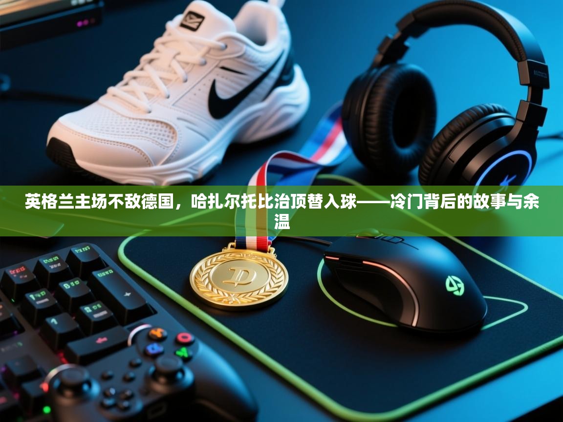 英格兰主场不敌德国,哈扎尔托比治顶替入球——冷门背后的故事与余温 第2张